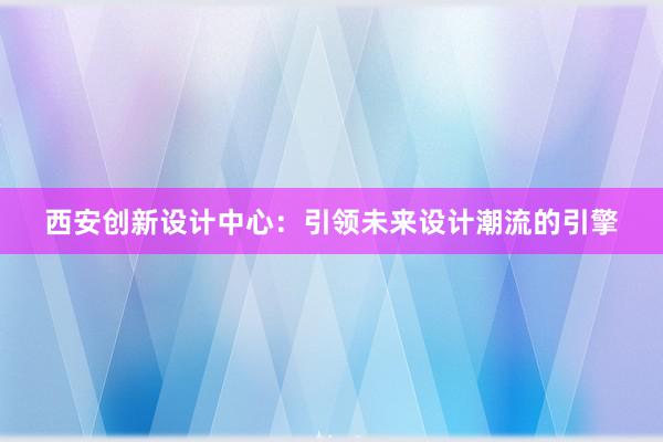 西安创新设计中心：引领未来设计潮流的引擎